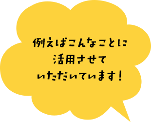 例えばこんなことに 活用させて いただいています！