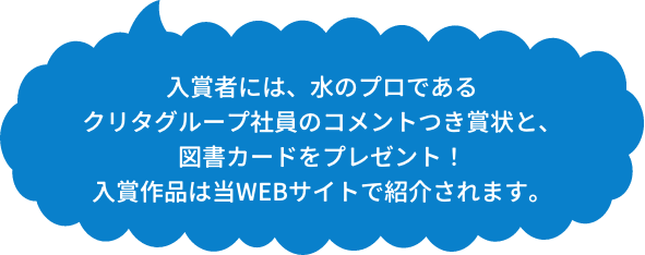 さらに入賞者には、水のプロであるクリタグループ社員のコメントつき賞状と、図書カードをプレゼント！入賞作品は当WEBサイトで紹介されます。